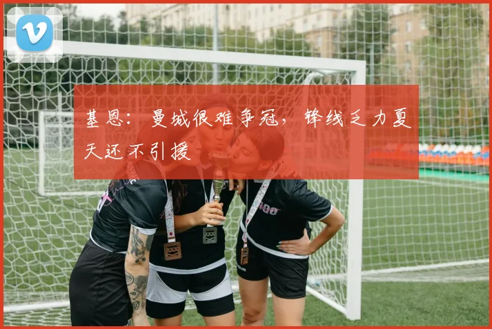 基恩：曼城很难争冠，锋线乏力夏天还不引援