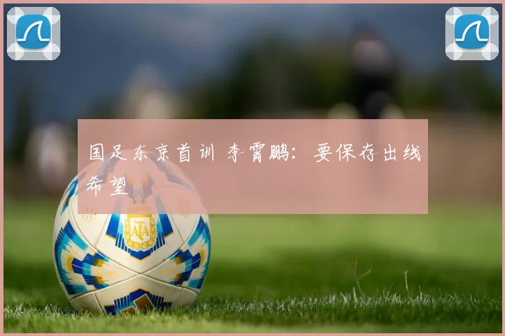 国足东京首训 李霄鹏：要保存出线希望