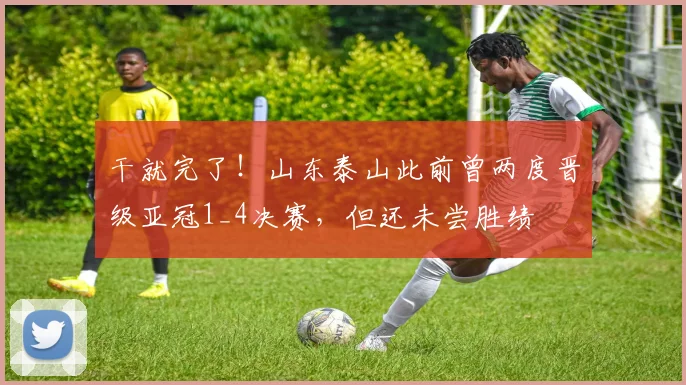 干就完了！山东泰山此前曾两度晋级亚冠1_4决赛，但还未尝胜绩