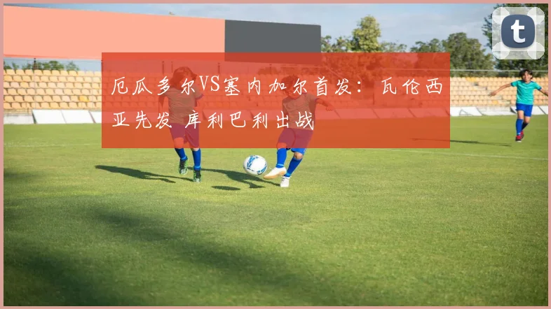 厄瓜多尔VS塞内加尔首发：瓦伦西亚先发 库利巴利出战