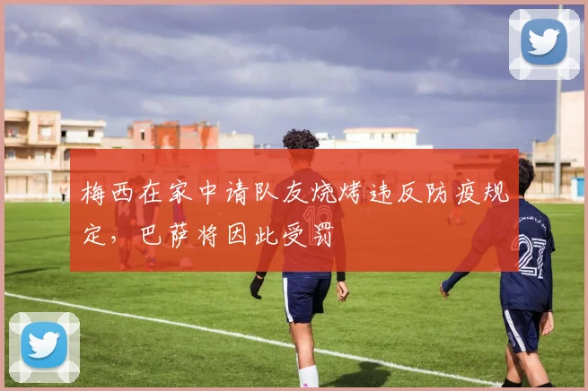 梅西在家中请队友烧烤违反防疫规定，巴萨将因此受罚