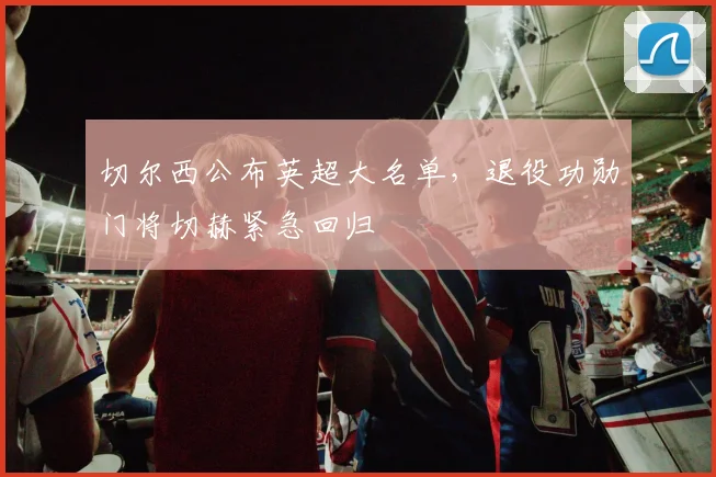 切尔西公布英超大名单，退役功勋门将切赫紧急回归