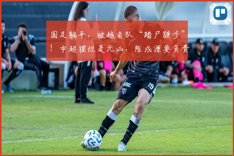 国足躺平，被越南队“踏尸踱步”！中超摆烂是元凶，陈戌源要负责