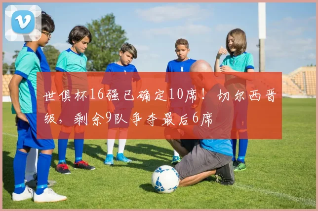 世俱杯16强已确定10席！切尔西晋级，剩余9队争夺最后6席