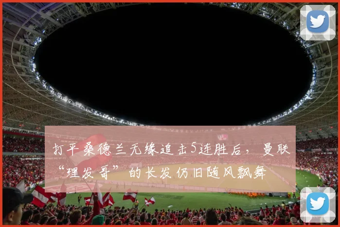 打平桑德兰无缘追击5连胜后，曼联“理发哥”的长发仍旧随风飘舞