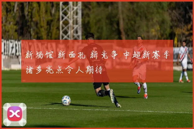 新场馆 新面孔 新竞争 中超新赛季诸多亮点令人期待