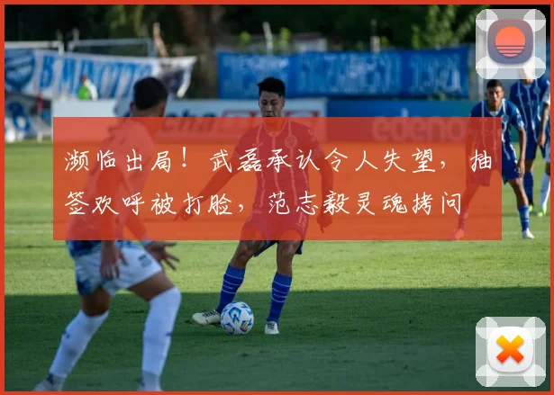 濒临出局！武磊承认令人失望，抽签欢呼被打脸，范志毅灵魂拷问