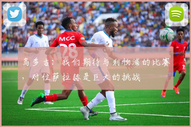 乌多吉：我们期待与利物浦的比赛，对位萨拉赫是巨大的挑战