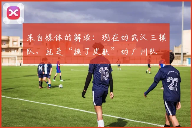 来自媒体的解读：现在的武汉三镇队，就是“换了皮肤”的广州队