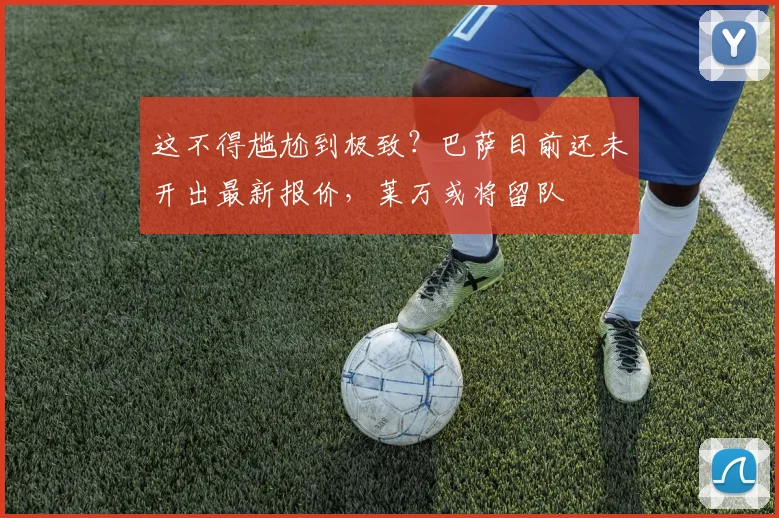 这不得尴尬到极致？巴萨目前还未开出最新报价，莱万或将留队