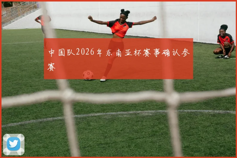 中国队2026年东南亚杯赛事确认参赛