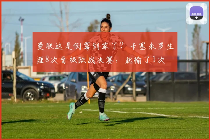 曼联这是倒霉到家了？卡塞米罗生涯8次晋级欧战决赛，就输了1次