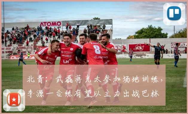北青：武磊蒋光太参加场地训练，李源一合练有望以主力出战巴林