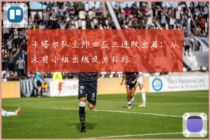 卡塔尔队主帅回应三连败出局：从未将小组出线设为目标