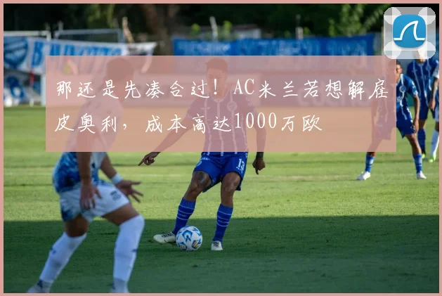 那还是先凑合过！AC米兰若想解雇皮奥利，成本高达1000万欧