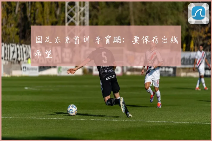 国足东京首训 李霄鹏：要保存出线希望