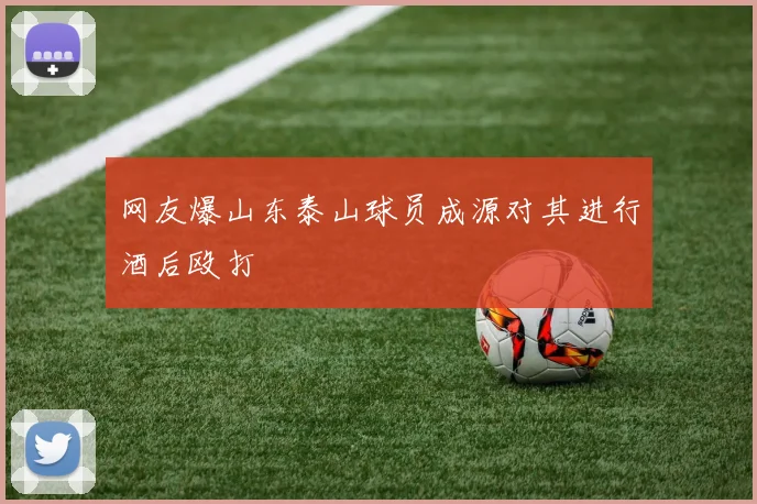 网友爆山东泰山球员成源对其进行酒后殴打