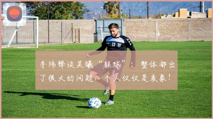 李玮锋谈吴曦“躲球”：整体都出了很大的问题，个人仅仅是表象！