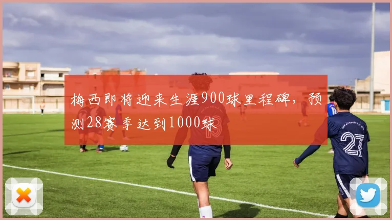 梅西即将迎来生涯900球里程碑，预测28赛季达到1000球