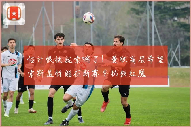 估计很快就索嗨了！曼联高层希望索斯盖特能在新赛季执教红魔