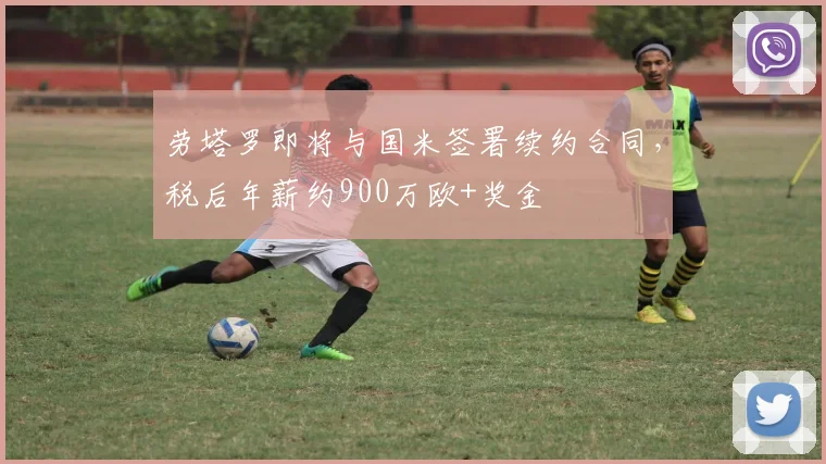 劳塔罗即将与国米签署续约合同，税后年薪约900万欧+奖金