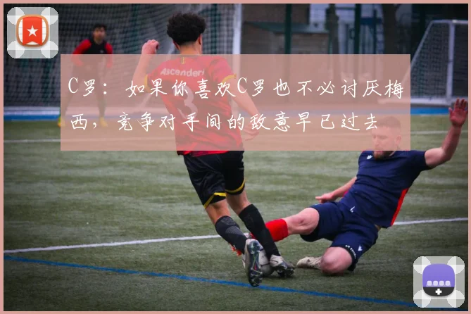 C罗：如果你喜欢C罗也不必讨厌梅西，竞争对手间的敌意早已过去