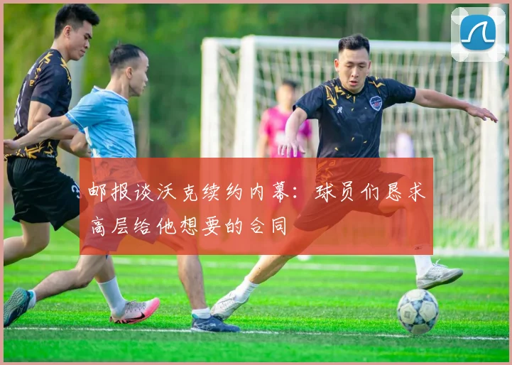 邮报谈沃克续约内幕：球员们恳求高层给他想要的合同