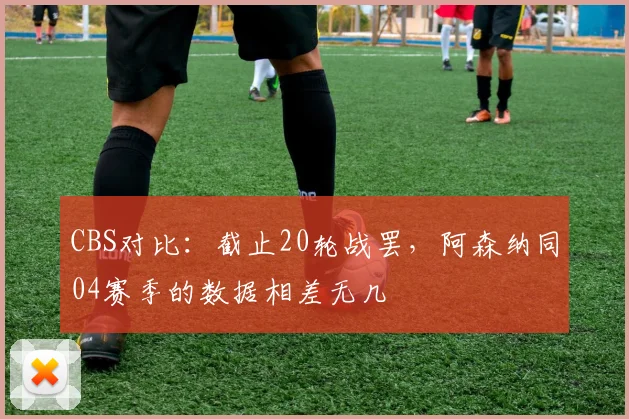 CBS对比：截止20轮战罢，阿森纳同04赛季的数据相差无几