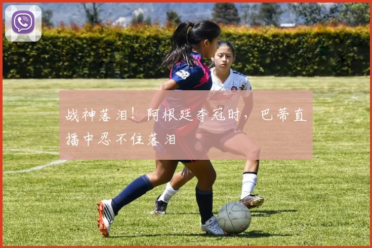 战神落泪！阿根廷夺冠时，巴蒂直播中忍不住落泪