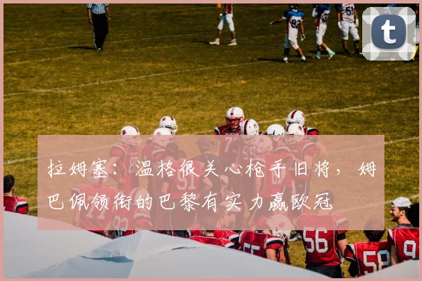 拉姆塞：温格很关心枪手旧将，姆巴佩领衔的巴黎有实力赢欧冠