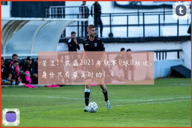 苦涩！武磊2021年联赛0球0助攻，身价只有最高时的1_4