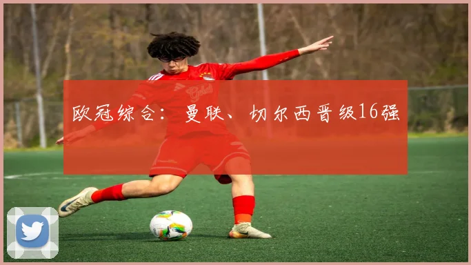欧冠综合：曼联、切尔西晋级16强