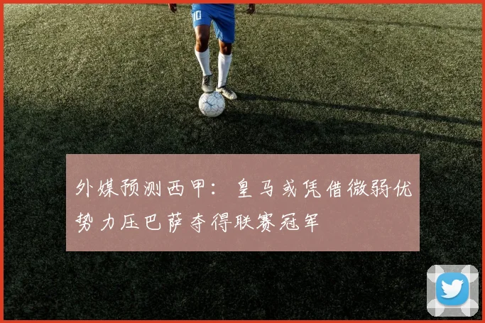 外媒预测西甲：皇马或凭借微弱优势力压巴萨夺得联赛冠军