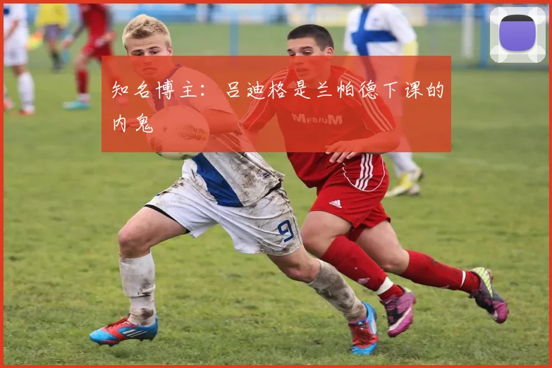 知名博主：吕迪格是兰帕德下课的内鬼