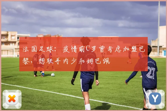 法国足球：疫情前C罗曾考虑加盟巴黎，想联手内少和姆巴佩