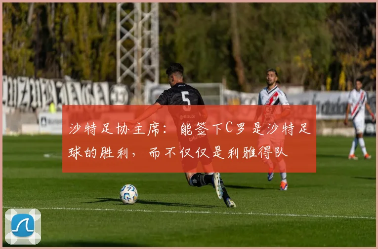 沙特足协主席：能签下C罗是沙特足球的胜利，而不仅仅是利雅得队