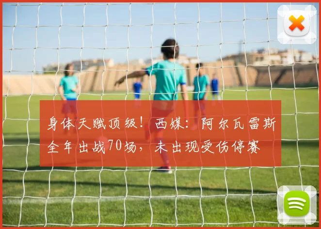 身体天赋顶级！西媒：阿尔瓦雷斯全年出战70场，未出现受伤停赛