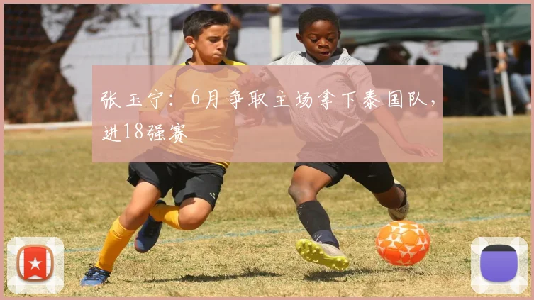 张玉宁：6月争取主场拿下泰国队，进18强赛