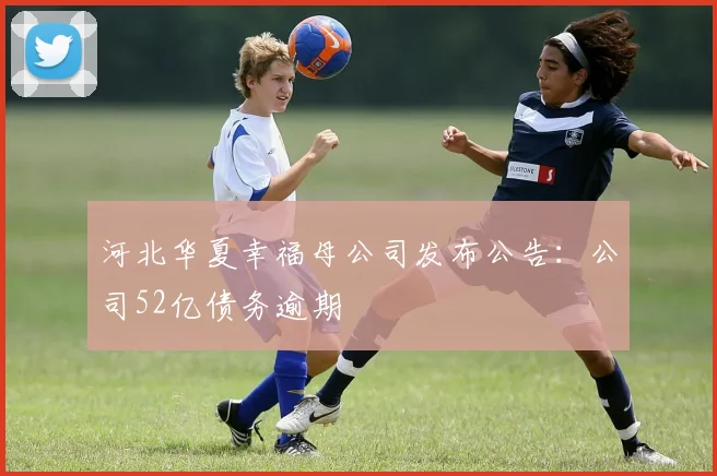 河北华夏幸福母公司发布公告：公司52亿债务逾期