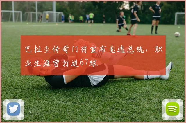 巴拉圭传奇门将宣布竞选总统，职业生涯曾打进67球