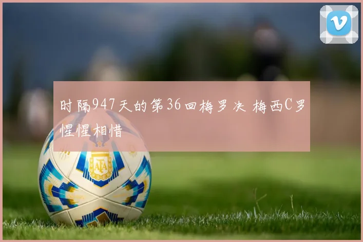 时隔947天的第36回梅罗决 梅西C罗惺惺相惜