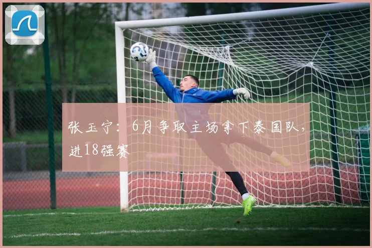 张玉宁：6月争取主场拿下泰国队，进18强赛