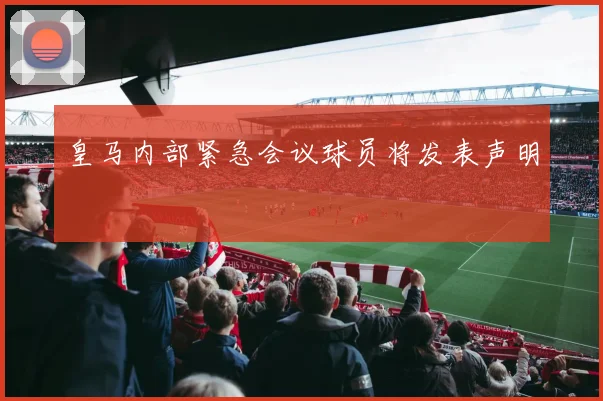 皇马内部紧急会议球员将发表声明