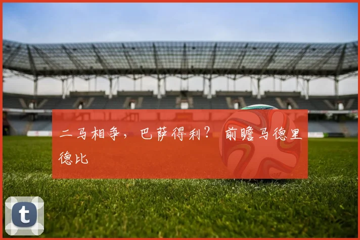 二马相争，巴萨得利？ 前瞻马德里德比