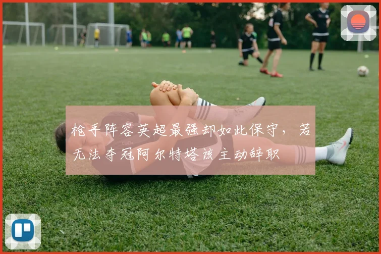 枪手阵容英超最强却如此保守，若无法夺冠阿尔特塔该主动辞职