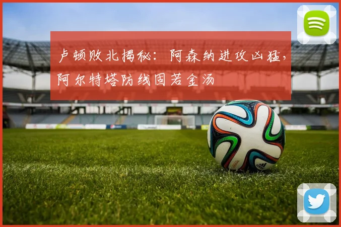 卢顿败北揭秘：阿森纳进攻凶猛，阿尔特塔防线固若金汤