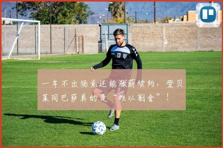 一年不出场竟还能涨薪续约，登贝莱同巴萨真的是“难以割舍”！