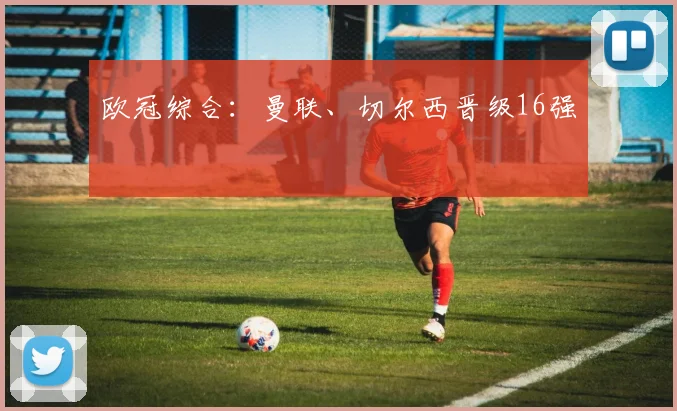 欧冠综合：曼联、切尔西晋级16强