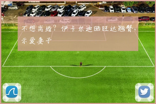 不想离婚？伊卡尔迪晒旺达翘臀，示爱妻子