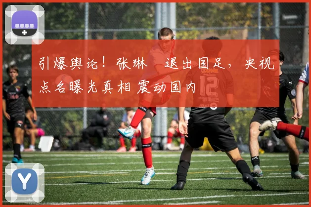 引爆舆论！张琳芃退出国足，央视点名曝光真相 震动国内